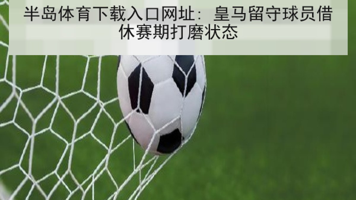 半岛体育下载入口网址: 皇马留守球员借休赛期打磨状态
