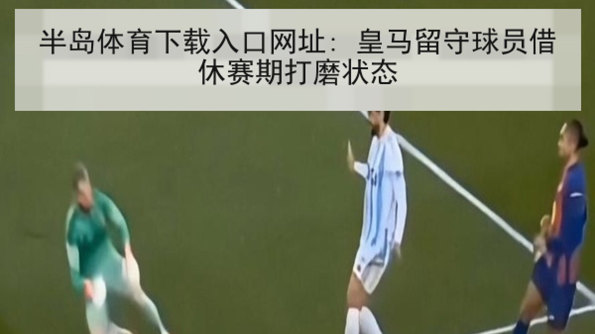半岛体育下载入口网址: 皇马留守球员借休赛期打磨状态